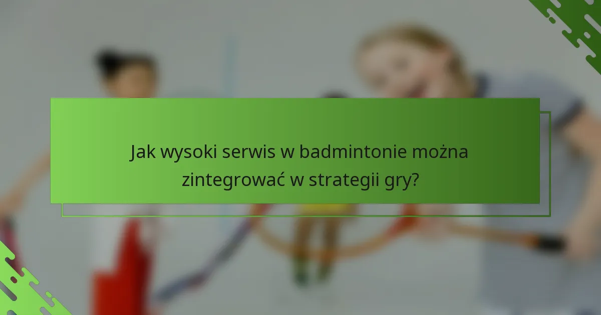 Jak wysoki serwis w badmintonie można zintegrować w strategii gry?