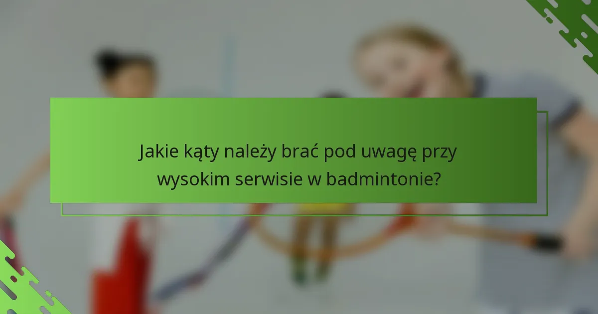 Jakie kąty należy brać pod uwagę przy wysokim serwisie w badmintonie?