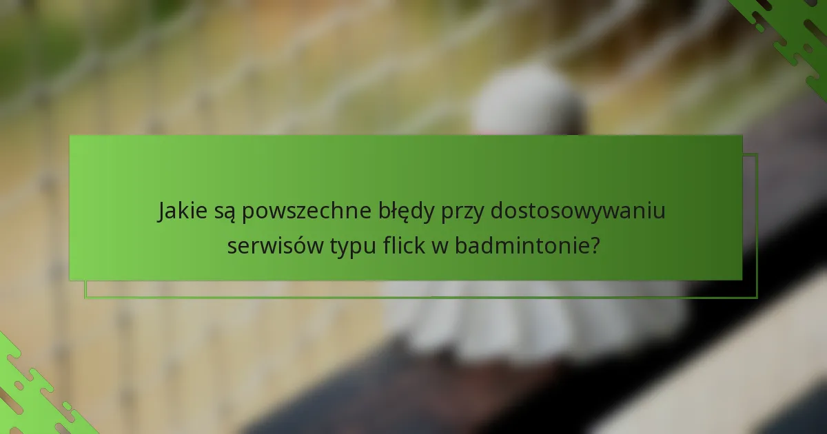 Jakie są powszechne błędy przy dostosowywaniu serwisów typu flick w badmintonie?